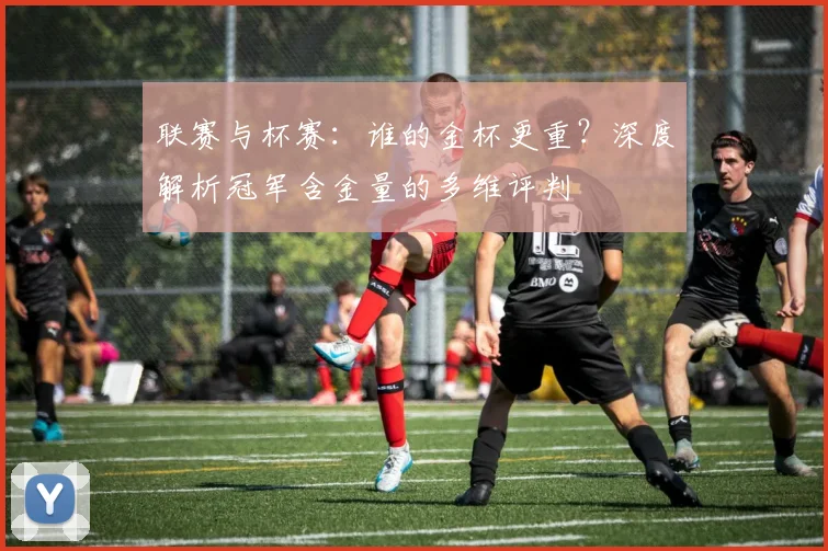 联赛与杯赛：谁的金杯更重？深度解析冠军含金量的多维评判