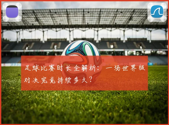 足球比赛时长全解析：一场世界级对决究竟持续多久？
