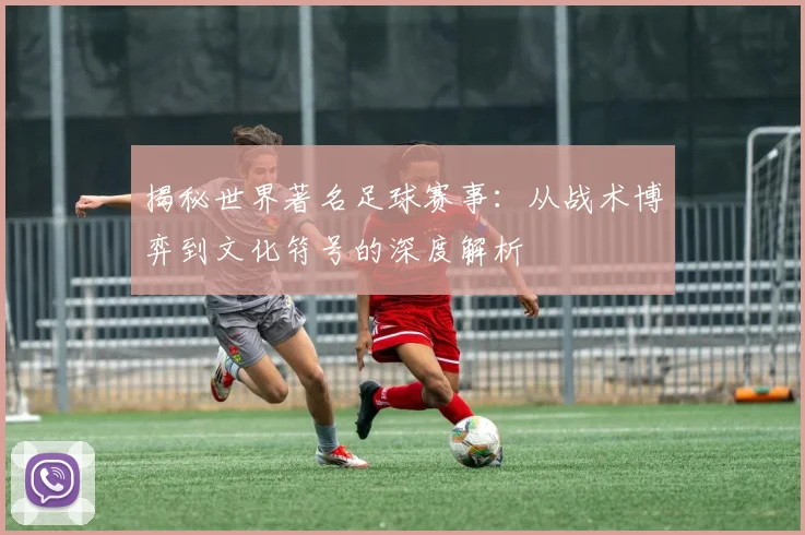 揭秘世界著名足球赛事:从战术博弈到文化符号的深度解析
