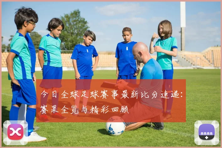 今日全球足球赛事最新比分速递：赛果全览与精彩回顾