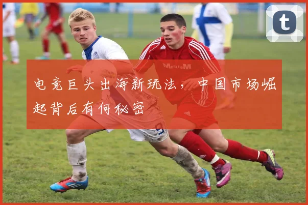 电竞巨头出海新玩法，中国市场崛起背后有何秘密